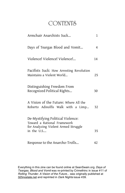 CONTENTS  Armchair Anarchists Suck... 1  Days of Teargas Blood and Vomi 4 Violence! Violence! Violenc 1 Pacifists Suck: How Arresting Revolution Maintains a Violent World... 25 Distinguishing Freedom From  Recognized Political Rights... 30  A Vision of the Future: Where All the Roberto Adinolfis Walk with a Limp.. 32  De-Mystifying Political Violence: Toward 2 Rational Framework  for Analyzing Violent Armed truggle in the U,  35  Response to the Anarcho-Trolls... 12  Everything in this zine can be found online at SeanSwain.org. Days of Teargas, Blood and Vomit was re-printed by Crimethinc i issue #11 of Rolling Thunder. A Vision of the Future... was originally published at ‘325nostate.net and reprinted in Dark Nights issue #39. 